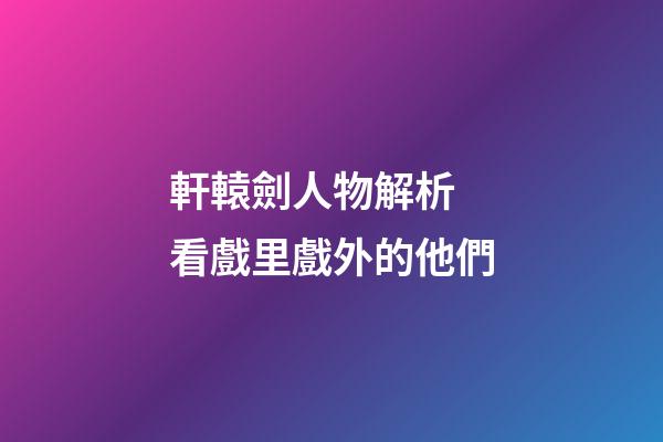 軒轅劍人物解析 看戲里戲外的他們